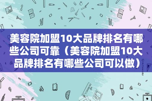 美容院加盟10大品牌排名有哪些公司可靠（美容院加盟10大品牌排名有哪些公司可以做）