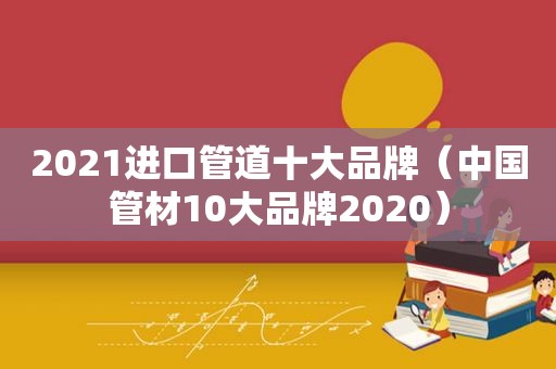 2021进口管道十大品牌（中国管材10大品牌2020）