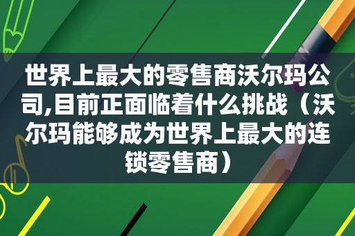 世界上最大的零售商沃尔玛公司,目前正面临着什么挑战（沃尔玛能够成为世界上最大的连锁零售商）