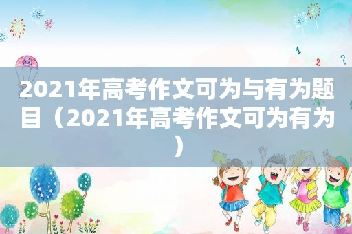 2021年高考作文可为与有为题目（2021年高考作文可为有为）