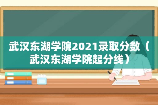 武汉东湖学院2021录取分数（武汉东湖学院起分线）