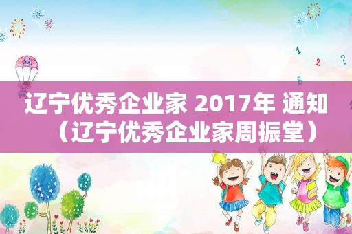 辽宁优秀企业家 2017年 通知（辽宁优秀企业家周振堂）