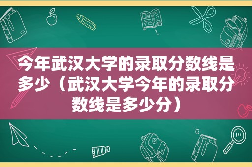 今年武汉大学的录取分数线是多少（武汉大学今年的录取分数线是多少分）