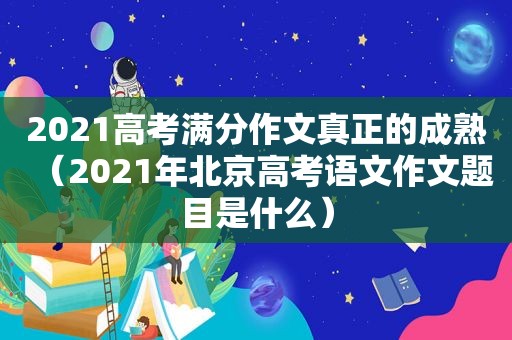 2021高考满分作文真正的成熟（2021年北京高考语文作文题目是什么）