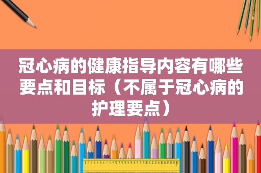 冠心病的健康指导内容有哪些要点和目标（不属于冠心病的护理要点）