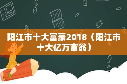 阳江市十大富豪2018（阳江市十大亿万富翁）