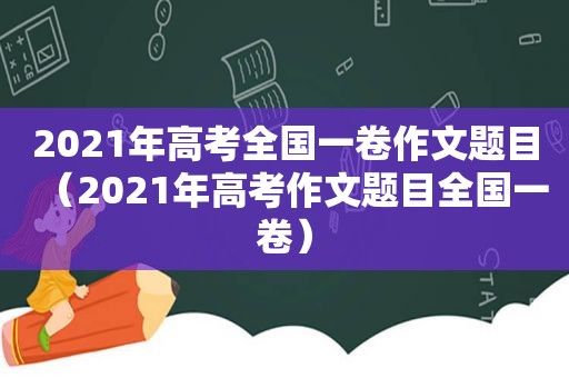 2021年高考全国一卷作文题目（2021年高考作文题目全国一卷）