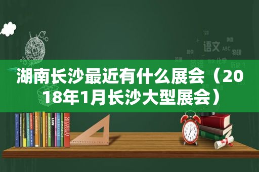 湖南长沙最近有什么展会（2018年1月长沙大型展会）