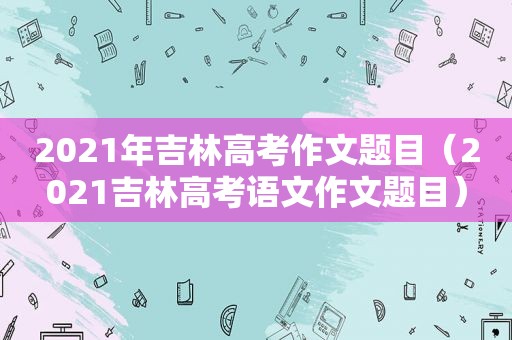 2021年吉林高考作文题目（2021吉林高考语文作文题目）