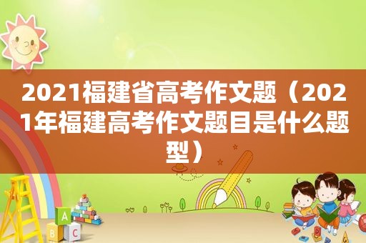 2021福建省高考作文题（2021年福建高考作文题目是什么题型）