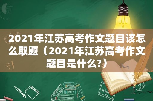 2021年江苏高考作文题目该怎么取题（2021年江苏高考作文题目是什么?）