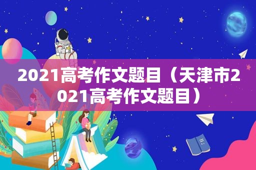 2021高考作文题目（天津市2021高考作文题目）