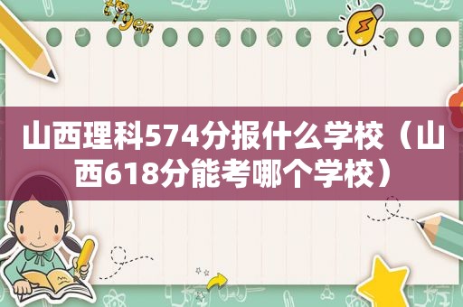 山西理科574分报什么学校（山西618分能考哪个学校）