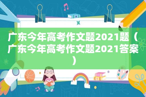 广东今年高考作文题2021题（广东今年高考作文题2021答案）