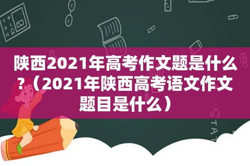 陕西2021年高考作文题是什么?（2021年陕西高考语文作文题目是什么）