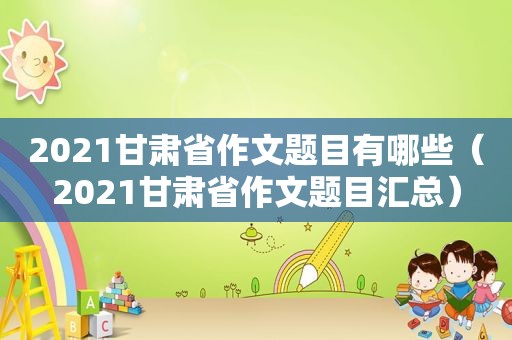 2021甘肃省作文题目有哪些（2021甘肃省作文题目汇总）