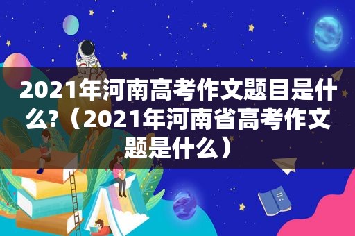 2021年河南高考作文题目是什么?（2021年河南省高考作文题是什么）