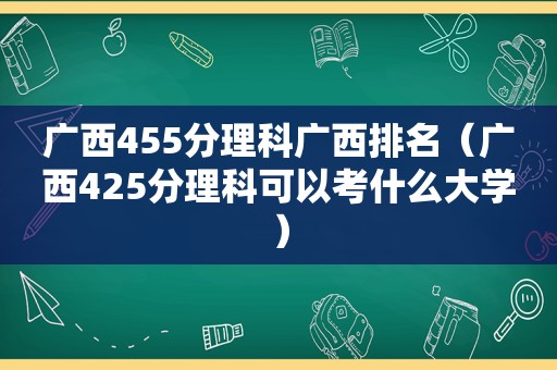 广西455分理科广西排名（广西425分理科可以考什么大学）