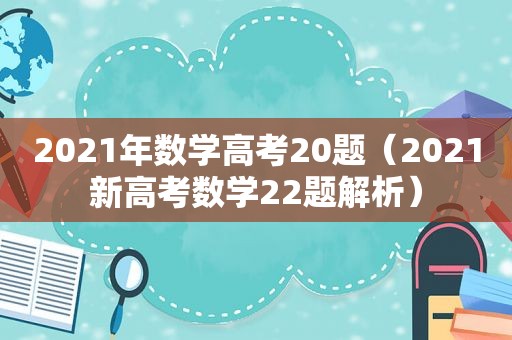 2021年数学高考20题（2021新高考数学22题解析）