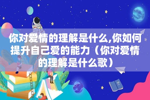 你对爱情的理解是什么,你如何提升自己爱的能力（你对爱情的理解是什么歌）