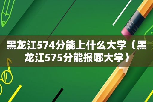 黑龙江574分能上什么大学（黑龙江575分能报哪大学）