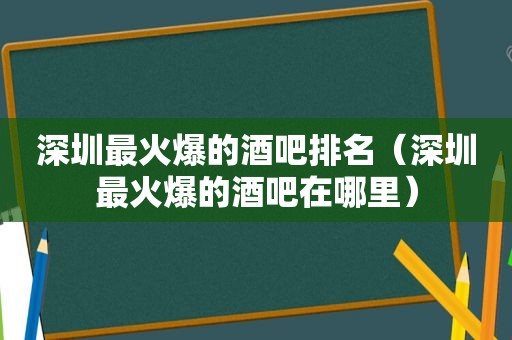 深圳最火爆的酒吧排名（深圳最火爆的酒吧在哪里）