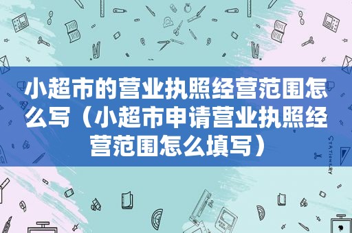 小超市的营业执照经营范围怎么写（小超市申请营业执照经营范围怎么填写）