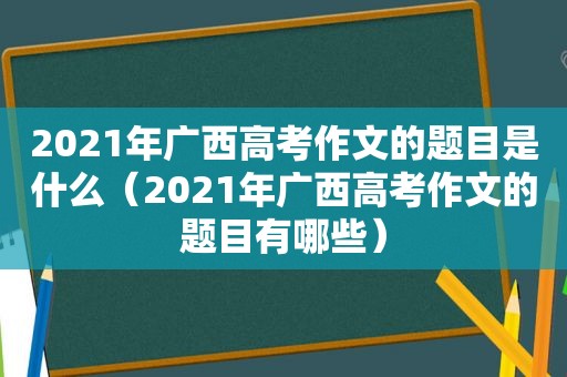 2021年广西高考作文的题目是什么（2021年广西高考作文的题目有哪些）