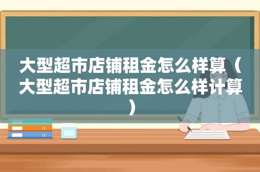大型超市店铺租金怎么样算（大型超市店铺租金怎么样计算）