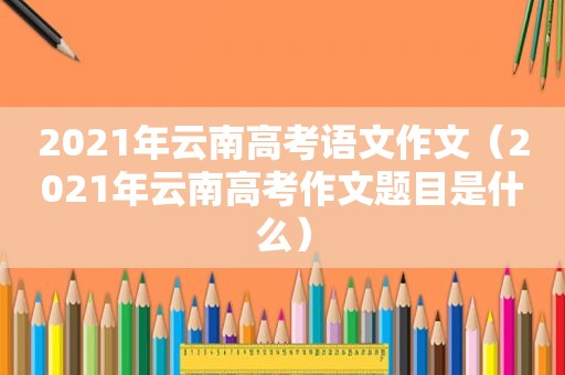 2021年云南高考语文作文（2021年云南高考作文题目是什么）