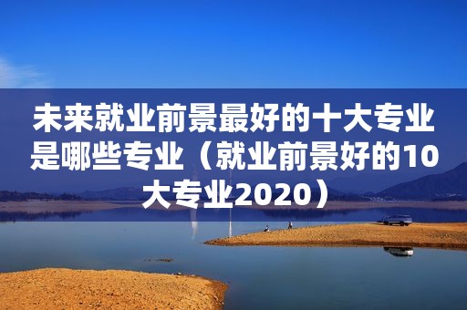 未来就业前景最好的十大专业是哪些专业（就业前景好的10大专业2020）