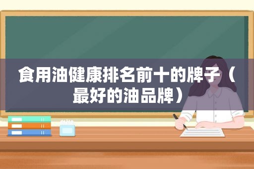 食用油健康排名前十的牌子（最好的油品牌）