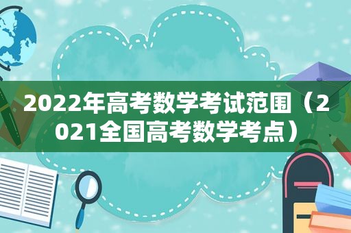 2022年高考数学考试范围（2021全国高考数学考点）