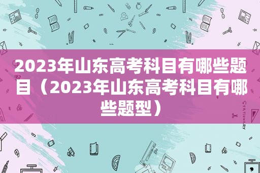 2023年山东高考科目有哪些题目（2023年山东高考科目有哪些题型）