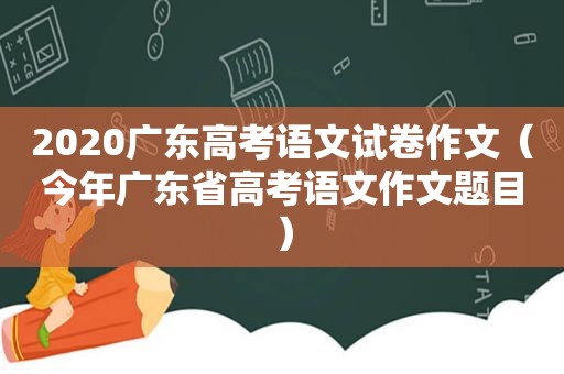 2020广东高考语文试卷作文（今年广东省高考语文作文题目）