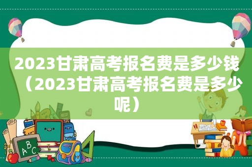 2023甘肃高考报名费是多少钱（2023甘肃高考报名费是多少呢）