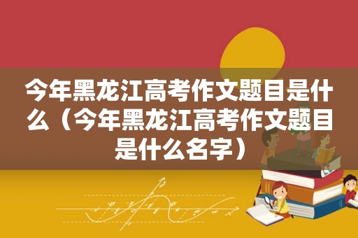 今年黑龙江高考作文题目是什么（今年黑龙江高考作文题目是什么名字）