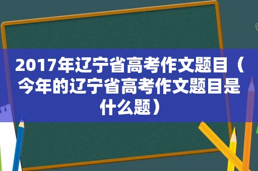 2017年辽宁省高考作文题目（今年的辽宁省高考作文题目是什么题）