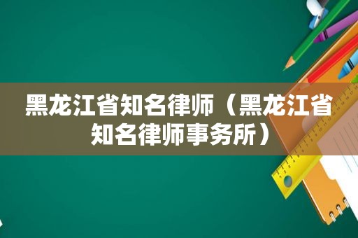 黑龙江省知名律师（黑龙江省知名律师事务所）