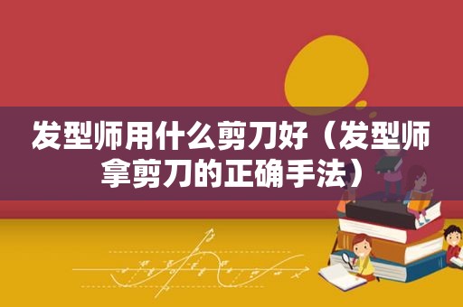 发型师用什么剪刀好（发型师拿剪刀的正确手法）