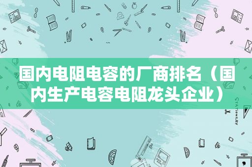 国内电阻电容的厂商排名（国内生产电容电阻龙头企业）