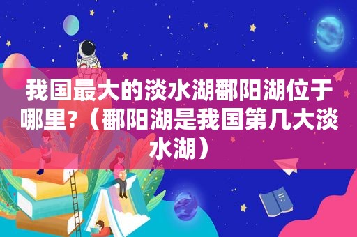 我国最大的淡水湖鄱阳湖位于哪里?（鄱阳湖是我国第几大淡水湖）