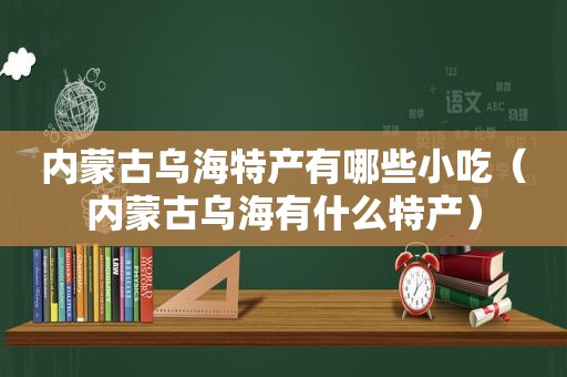 内蒙古乌海特产有哪些小吃（内蒙古乌海有什么特产）