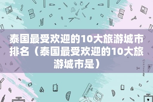 泰国最受欢迎的10大旅游城市排名（泰国最受欢迎的10大旅游城市是）