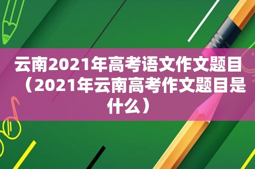 云南2021年高考语文作文题目（2021年云南高考作文题目是什么）