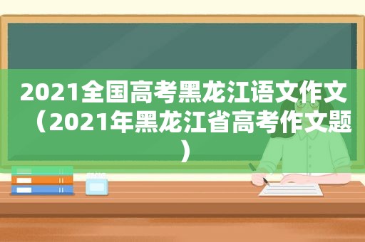 2021全国高考黑龙江语文作文（2021年黑龙江省高考作文题）