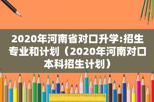 2020年河南省对口升学:招生专业和计划（2020年河南对口本科招生计划）