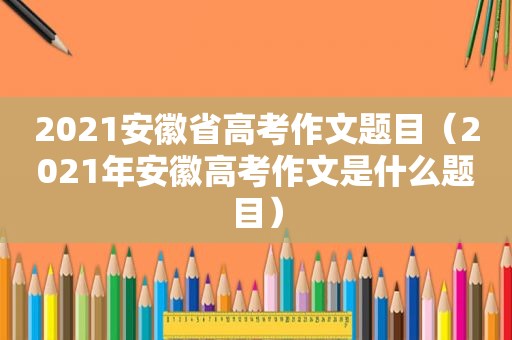 2021安徽省高考作文题目（2021年安徽高考作文是什么题目）