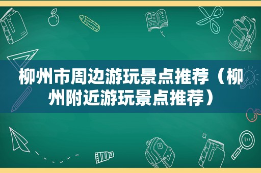 柳州市周边游玩景点推荐（柳州附近游玩景点推荐）