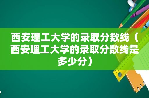 西安理工大学的录取分数线（西安理工大学的录取分数线是多少分）